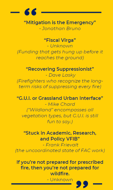 image of wildfire related quotes: “Mitigation is the Emergency” - Jonathan Bruno “Fiscal Virga” - Unknown (Funding that gets hung up before it reaches the ground) “Recovering Suppressionist” - Dave Lasky (Firefighters who recognize the long-term risks of suppressing every fire) “G.U.I. or Grassland Urban Interface” - Mike Chard (“Wildland” encompasses all vegetation types, but G.U.I. is still fun to say.) “Stuck in Academic, Research, and Policy VFIB” - Frank Frievalt (the uncoordinated state of FAC work) If you’re not prepared for prescribed fire, then you’re not prepared for wildfire. - Unknown